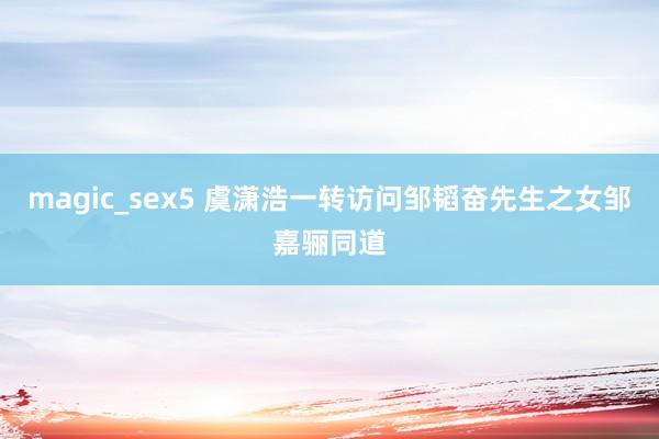 magic_sex5 虞潇浩一转访问邹韬奋先生之女邹嘉骊同道