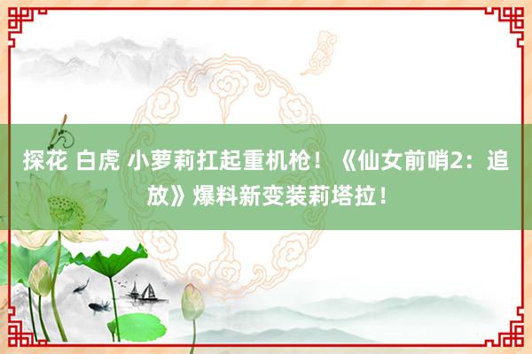 探花 白虎 小萝莉扛起重机枪！《仙女前哨2：追放》爆料新变装莉塔拉！