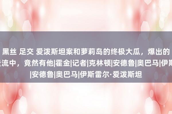 黑丝 足交 爱泼斯坦案和萝莉岛的终极大瓜，爆出的多个名东谈主贵流中，竟然有他|霍金|记者|克林顿|安德鲁|奥巴马|伊斯雷尔·爱泼斯坦