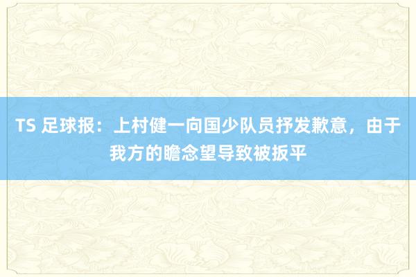 TS 足球报：上村健一向国少队员抒发歉意，由于我方的瞻念望导致被扳平