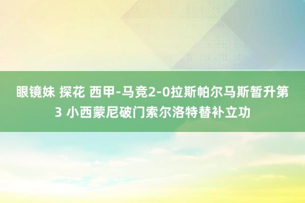 眼镜妹 探花 西甲-马竞2-0拉斯帕尔马斯暂升第3 小西蒙尼破门索尔洛特替补立功