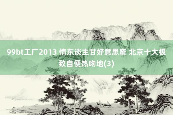 99bt工厂2013 情东谈主甘好意思蜜 北京十大极致自便热吻地(3)