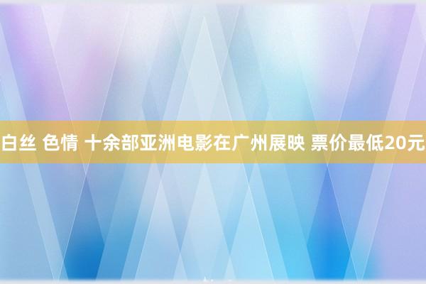 白丝 色情 十余部亚洲电影在广州展映 票价最低20元