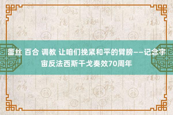 蕾丝 百合 调教 让咱们挽紧和平的臂膀——记念宇宙反法西斯干戈奏效70周年