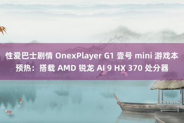 性爱巴士剧情 OnexPlayer G1 壹号 mini 游戏本预热：搭载 AMD 锐龙 AI 9 HX 370 处分器