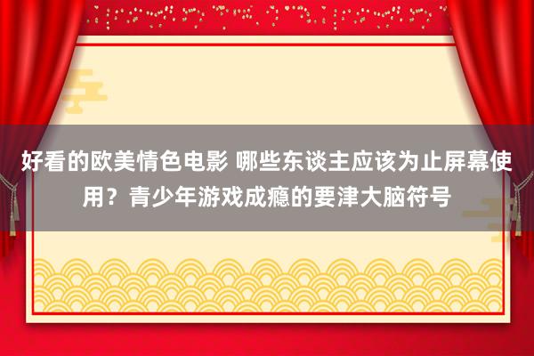 好看的欧美情色电影 哪些东谈主应该为止屏幕使用？青少年游戏成瘾的要津大脑符号